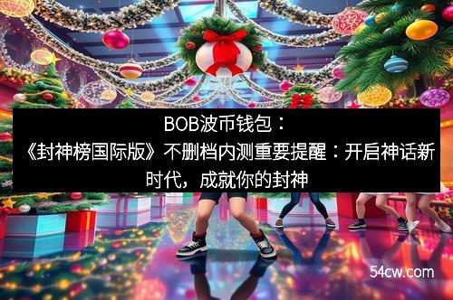 BOB波币钱包：《封神榜国际版》不删档内测重要提醒：开启神话新时代，成就你的封神之旅